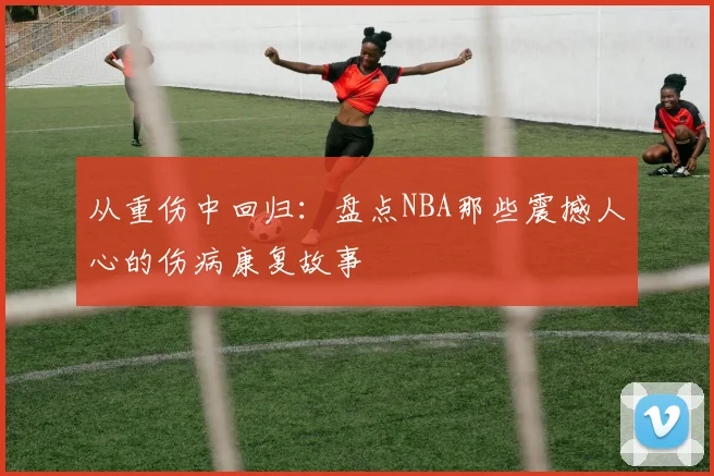 从重伤中回归：盘点NBA那些震撼人心的伤病康复故事