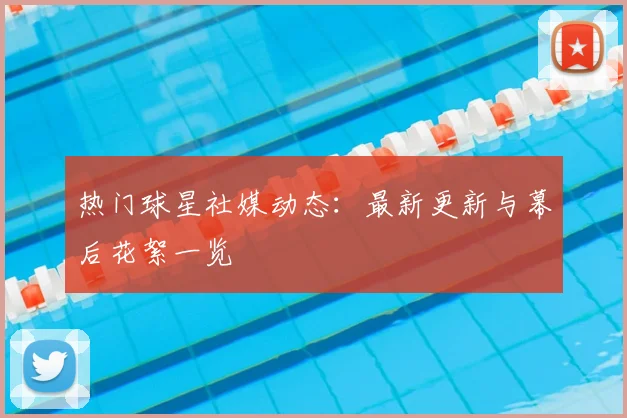 热门球星社媒动态：最新更新与幕后花絮一览