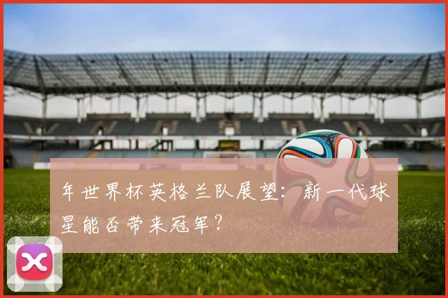 年世界杯英格兰队展望：新一代球星能否带来冠军？