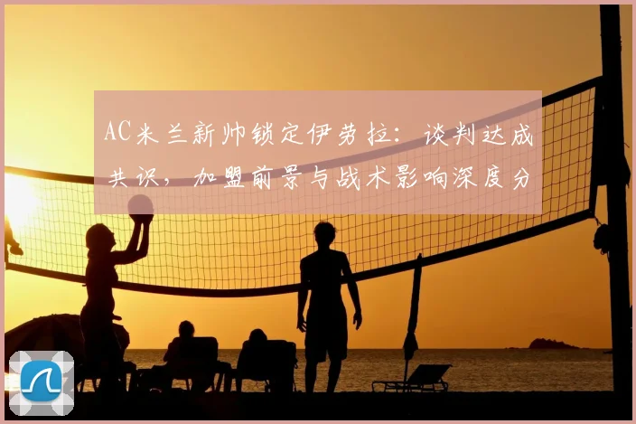 AC米兰新帅锁定伊劳拉：谈判达成共识，加盟前景与战术影响深度分析
