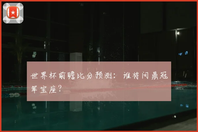 世界杯前瞻比分预测：谁将问鼎冠军宝座？