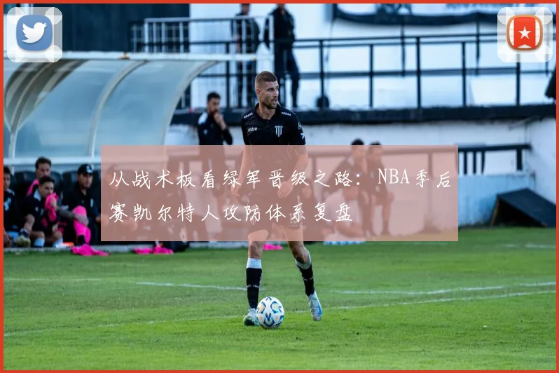 从战术板看绿军晋级之路：NBA季后赛凯尔特人攻防体系复盘