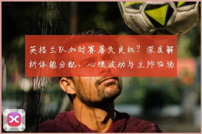 英格兰队加时赛屡失良机？深度解析体能分配、心理波动与主帅临场调整
