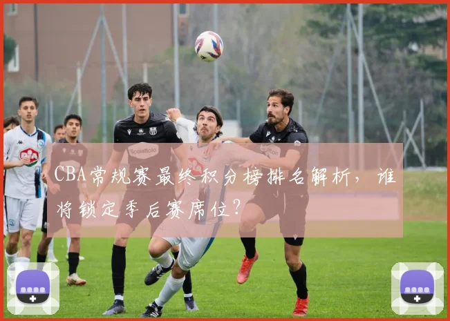 CBA常规赛最终积分榜排名解析，谁将锁定季后赛席位？