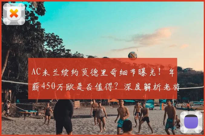 AC米兰续约莫德里奇细节曝光！年薪450万欧是否值得？深度解析老将留队原因