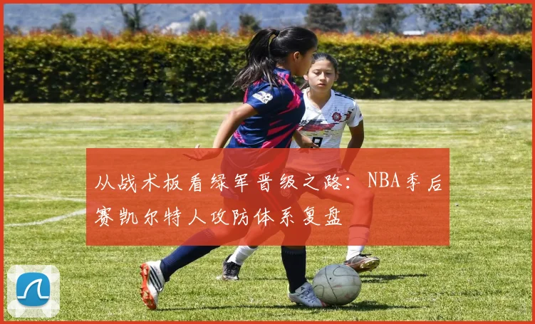 从战术板看绿军晋级之路:NBA季后赛凯尔特人攻防体系复盘